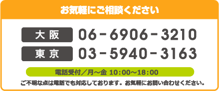 お気軽にご相談ください 大阪06-6906-3210 東京03-5940-3163 電話受付/月～金10：00～18：00 ご不明な点は電話でも対応しております。お気軽にお問い合わせください。