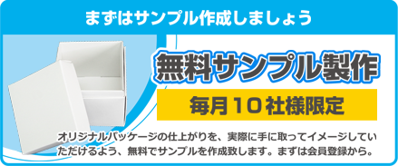 まずはサンプルを作成しましょう 無料サンプル製作 毎月10社様限定 オリジナルパッケージの仕上がりを、実際に手に取ってイメージしていただけるよう、無料でサンプルを作成致します。まずは会員登録から。