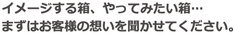 イメージする箱、やってみたい箱…まずはお客様の想いを聞かせてください。