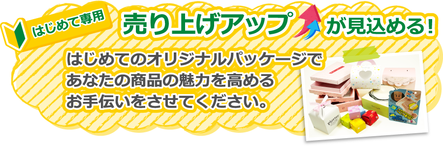 はじめて専門 売り上げアップが見込める はじめてのオリジナルパッケージであなたの商品の魅力を高めるお手伝いをさせてください。