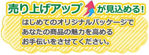 はじめて専門 売り上げアップが見込める はじめてのオリジナルパッケージであなたの商品の魅力を高めるお手伝いをさせてください。