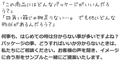 「この商品にはどんなパッケージがいいんだろう？」 「四角い箱じゃ物足りない…。でも他にどんな形状があるんだろう？」 何事も、はじめての時は分からない事が多いですよね？パッケージの事、どうすればいいか分からないときは、私たちにご相談ください。お客様の声を聞き、イメージに合う形をサンプルと一緒にご提案いたします。