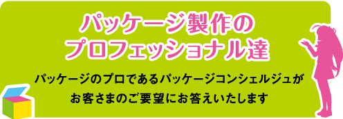 パッケージ製作のプロフェッショナル達　パッケージのプロであるパッケージコンシェルジュがお客さまのご要望にお答えいたします