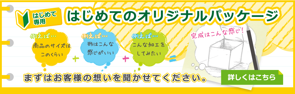 はじめて専用 はじめてのオリジナルパッケージ 例えば… 商品のサイズはこのくらい ＋ 例えば… 形はこんな感じがいい ＋ 例えば… こんな加工をしてみたい ＝ 完成はこんな感じ！ まずはお客様の想いを聞かせてください。 詳しくはこちら