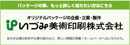 パッケージの事、もっと詳しく知りたい方こちら オリジナルパッケージの企画・立案・製作 いづみ美術印刷株式会社 あらゆる箱の形状や仕事の流れなど、詳しい情報が満載！ホームページへはこちらから