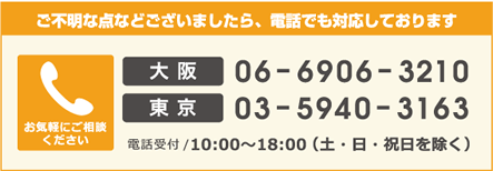 ご不明な点などございましたら、電話でも対応しております お気軽にご相談ください 大阪 06-6906-3210 東京 03-5940-3163