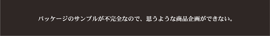 パッケージのサンプルが不完全なので、思うような商品企画ができない。