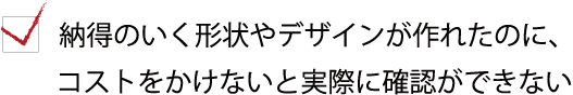 納得のいく形状やデザインが作れたのに、コストをかけないと実際に確認できない