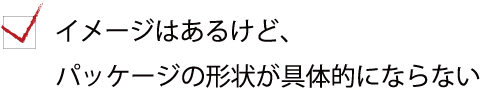 イメージはあるけど、パッケージの形状が具体的にならない