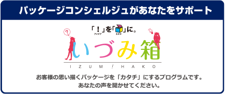 パッケージコンシェルジュがあなたをサポート 「いづみ箱」 お客様の思い描くパッケージを「カタチ」にするプログラムです。あなたの声を聞かせてください。