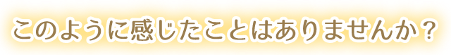 このように感じたことはありませんか？