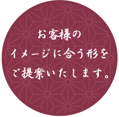 お客様のイメージに合う形をご提案いたします。