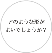 どのような形がよいでしょうか？