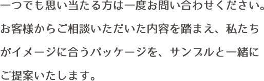 一つでも思い当たる方は一度お問い合わせください。お客様からご相談いただいた内容を踏まえ、私たちがイメージに合うパッケージを、サンプルと一緒にご提案いたします。