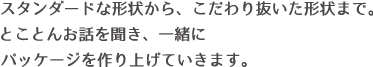 スタンダードな形状から、こだわり抜いた形状まで。とことんお話を聞き、一緒にパッケージを作り上げていきます。